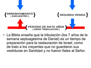 • La Biblia enseña que la tribulación (los 7 años de la
semana septuagésima de Daniel) es un tiempo de
preparación para la restauración de Israel, como
de trato a los creyentes que no guardaron sus
vestiduras en Santidad y no fueron fieles al Señor.
 