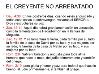 EL CREYENTE NO ARREBATADO
• Deu. 4:30 En los postreros días, cuando estés angustiado y
todas esas cosas te sobrevengan, volverás al SEÑOR tu
Dios y escucharás su voz.
• Zac. 12:11 Aquel día habrá gran lamentación en Jerusalén,
como la lamentación de Hadad-rimón en la llanura de
Meguido.
• Zac. 12:12 Y se lamentará la tierra, cada familia por su lado:
la familia de la casa de David por su lado, y sus mujeres por
su lado; la familia de la casa de Natán por su lado, y sus
mujeres por su lado;
• Rom. 2:9 Habrá tribulación y angustia para toda alma
humana que hace lo malo, del judío primeramente y también
del griego;
• Rom. 2:10 pero gloria y honor y paz para todo el que hace lo
bueno, al judío primeramente, y también al griego.
 