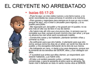 EL CREYENTE NO ARREBATADO
• Isaías 65:17-25
• 17Pues he aquí, yo creo cielos nuevos y una tierra nueva, y no
serán recordadas las cosas primeras ni vendrán a la memoria.
• 18Pero gozaos y regocijaos para siempre en lo que yo voy a crear;
porque he aquí, voy a crear a Jerusalén para regocijo, y a su
pueblo para júbilo.
• 19Me regocijaré por Jerusalén y me gozaré por mi pueblo; no se
oirá más en ella voz de lloro ni voz de clamor.
• 20No habrá más allí niño que viva pocos días, ni anciano que no
complete sus días; porque el joven morirá a los cien años, y el que
no alcance los cien años será considerado maldito.
• 21Construirán casas y las habitarán, plantarán también viñas y
comerán su fruto.
• 22No edificarán para que otro habite, ni plantarán para que otro
coma; porque como los días de un árbol, así serán los días de mi
pueblo, y mis escogidos disfrutarán de la obra de sus manos.
• 23No trabajarán en vano, ni darán a luz para desgracia, porque son
la simiente de los benditos del SEÑOR, ellos, y sus vástagos con
ellos.
• 24Y sucederá que antes que ellos clamen, yo responderé; aún
estarán hablando, y yo habré oído.
• 25El lobo y el cordero pacerán juntos, y el león, como el buey,
comerá paja, y para la serpiente el polvo será su alimento. No
harán mal ni dañarán en todo mi santo monte--dice el SEÑOR.
 
