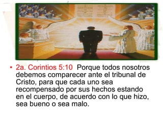 • 2a. Corintios 5:10 Porque todos nosotros
debemos comparecer ante el tribunal de
Cristo, para que cada uno sea
recompensado por sus hechos estando
en el cuerpo, de acuerdo con lo que hizo,
sea bueno o sea malo.
 