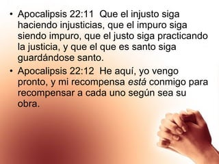 • Apocalipsis 22:11 Que el injusto siga
haciendo injusticias, que el impuro siga
siendo impuro, que el justo siga practicando
la justicia, y que el que es santo siga
guardándose santo.
• Apocalipsis 22:12 He aquí, yo vengo
pronto, y mi recompensa está conmigo para
recompensar a cada uno según sea su
obra.
 