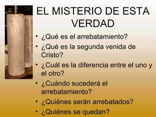 EL MISTERIO DE ESTA
VERDAD
• ¿Qué es el arrebatamiento?
• ¿Qué es la segunda venida de
Cristo?
• ¿Cuál es la diferencia entre el uno y
el otro?
• ¿Cuándo sucederá el
arrebatamiento?
• ¿Quiénes serán arrebatados?
• ¿Quiénes se quedan?
 
