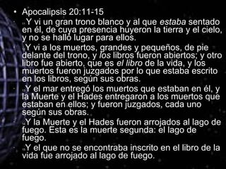 • Apocalipsis 20:11-15
•
11 Y vi un gran trono blanco y al que estaba sentado
en él, de cuya presencia huyeron la tierra y el cielo,
y no se halló lugar para ellos.
•
12Y vi a los muertos, grandes y pequeños, de pie
delante del trono, y los libros fueron abiertos; y otro
libro fue abierto, que es el libro de la vida, y los
muertos fueron juzgados por lo que estaba escrito
en los libros, según sus obras.
•
13Y el mar entregó los muertos que estaban en él, y
la Muerte y el Hades entregaron a los muertos que
estaban en ellos; y fueron juzgados, cada uno
según sus obras.
•
14Y la Muerte y el Hades fueron arrojados al lago de
fuego. Esta es la muerte segunda: el lago de
fuego.
•
15Y el que no se encontraba inscrito en el libro de la
vida fue arrojado al lago de fuego.
 