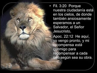 • Fil. 3:20 Porque
nuestra ciudadanía está
en los cielos, de donde
también ansiosamente
esperamos a un
Salvador, el Señor
Jesucristo,
• Apoc. 22:12 He aquí,
yo vengo pronto, y mi
recompensa está
conmigo para
recompensar a cada
uno según sea su obra.
 