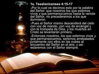 • 1a. Tesalonicenses 4:15-17
•
15Por lo cual os decimos esto por la palabra
del Señor: que nosotros los que estemos
vivos y que permanezcamos hasta la venida
del Señor, no precederemos a los que
durmieron.
•
16Pues el Señor mismo descenderá del cielo
con voz de mando, con voz de arcángel y
con la trompeta de Dios, y los muertos en
Cristo se levantarán primero.
•
17Entonces nosotros, los que estemos vivos y
que permanezcamos, seremos arrebatados
juntamente con ellos en las nubes al
encuentro del Señor en el aire, y así
estaremos con el Señor siempre.
 