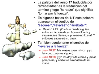 • La palabra del verso 17 traducida por
"arrebatados" es la traducción del
termino griego "harpazó" que significa
"tomar por la fuerza".
• En algunos textos del NT esta palabra
aparece en el sentido de
"saquear","llevarse" o "arrebatar“:
– Mateo 12:29 ¿O cómo puede alguien
entrar en la casa de un hombre fuerte y
saquear sus bienes, si primero no lo ata? Y
entonces saqueará su casa.
• También puede tener el sentido de
“llevarse a la fuerza”:
– Juan 10:27 Mis ovejas oyen mi voz, y yo
las conozco y me siguen;
– Juan 10:28 y yo les doy vida eterna y jamás
perecerán, y nadie las arrebatará de mi
mano.
 