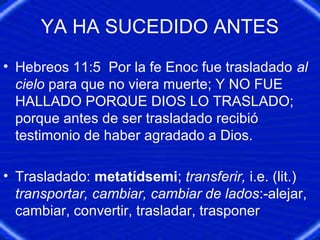 YA HA SUCEDIDO ANTES
• Hebreos 11:5 Por la fe Enoc fue trasladado al
cielo para que no viera muerte; Y NO FUE
HALLADO PORQUE DIOS LO TRASLADO;
porque antes de ser trasladado recibió
testimonio de haber agradado a Dios.
• Trasladado: metatídsemi; transferir, i.e. (lit.)
transportar, cambiar, cambiar de lados:-alejar,
cambiar, convertir, trasladar, trasponer
 
