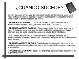 ¿CUANDO SUCEDE?
• Existen 5 puntos principales de vista dentro del premilenialismo (Jesucristo
viene antes del Milenio) acerca de cuando acontecerá el arrebatamiento en
relación con la gran tribulación de 7 años:
· PRETRIBULACIONISMO: Todos los cristianos serán tomados en el
arrebatamiento que tendrá lugar antes de la Gran Tribulación.
· ARREBATAMIENTO PARCIAL: El arrebatamiento tiene lugar antes de la
Gran Tribulación, pero que solo serán tomados los cristianos espirituales,
mientras que los otros cristianos pasaran a través de la tribulación.
· MIDTRIBULACIONISMO: Todos los cristianos serán tomados en el
arrebatamiento a la mitad de la Gran Tribulación (después de los primeros tres
y medio años)
· ARREBATAMIENTO PRE-IRA: Todos los cristianos serán tomados en el
arrebatamiento aproximadamente tras el transcurso de tres cuartas partes de
la tribulación.
· POSTRIBULACIONISMO: Todos los cristianos serán arrebatados al final de
la gran tribulación.
 