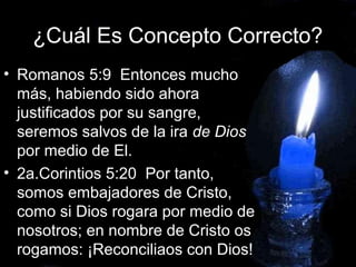 ¿Cuál Es Concepto Correcto?
• Romanos 5:9 Entonces mucho
más, habiendo sido ahora
justificados por su sangre,
seremos salvos de la ira de Dios
por medio de El.
• 2a.Corintios 5:20 Por tanto,
somos embajadores de Cristo,
como si Dios rogara por medio de
nosotros; en nombre de Cristo os
rogamos: ¡Reconciliaos con Dios!
 