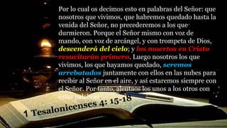 Por lo cual os decimos esto en palabras del Señor: que
nosotros que vivimos, que habremos quedado hasta la
venida del Señor, no precederemos a los que
durmieron. Porque el Señor mismo con voz de
mando, con voz de arcángel, y con trompeta de Dios,
descenderá del cielo; y los muertos en Cristo
resucitarán primero. Luego nosotros los que
vivimos, los que hayamos quedado, seremos
arrebatados juntamente con ellos en las nubes para
recibir al Señor en el aire, y así estaremos siempre con
el Señor. Por tanto, alentaos los unos a los otros con
estas palabras.
 