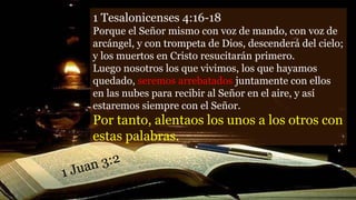 1 Tesalonicenses 4:16-18
Porque el Señor mismo con voz de mando, con voz de
arcángel, y con trompeta de Dios, descenderá del cielo;
y los muertos en Cristo resucitarán primero.
Luego nosotros los que vivimos, los que hayamos
quedado, seremos arrebatados juntamente con ellos
en las nubes para recibir al Señor en el aire, y así
estaremos siempre con el Señor.
Por tanto, alentaos los unos a los otros con
estas palabras.
 