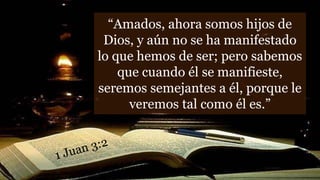 “Amados, ahora somos hijos de
Dios, y aún no se ha manifestado
lo que hemos de ser; pero sabemos
que cuando él se manifieste,
seremos semejantes a él, porque le
veremos tal como él es.”
 