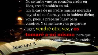 No se turbe vuestro corazón; creéis en
Dios, creed también en mí.
En la casa de mi Padre muchas moradas
hay; si así no fuera, yo os lo hubiera dicho;
voy, pues, a preparar lugar para
vosotros. Y si me fuere y os preparare
lugar, vendré otra vez, y os
tomaré a mí mismo, para que
donde yo estoy, vosotros también estéis
 