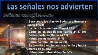 Será como los días de Sodoma y Gomorra
(Lucas 17:28)
La ciencia aumentará (Daniel 12:4)
Como en los días de Noé (Mateo 24:37-39)
Falsos profetas(Mateo 24:11)
Habrá pestes (Mateo 24:7)
Habrá hambre (Mateo 24:63)
Se levantará nación contra nación y habrá
rumores de guerra
Habrá terremotos(Mateo 24:6-7)
 