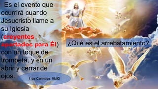 Es el evento que
ocurrirá cuando
Jesucristo llame a
su Iglesia
(creyentes
apartados para Él)
con un toque de
trompeta, y en un
abrir y cerrar de
ojos.
¿Qué es el arrebatamiento?
1 de Corintios 15:52
 