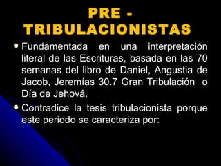 Fundamentada en una interpretación literal de las Escrituras, basada en las 70 semanas del libro de Daniel, Angustia de Jacob, Jeremías 30.7 Gran Tribulación  o Día de Jehová.  Contradice la tesis tribulacionista porque este periodo se caracteriza por:  PRE - TRIBULACIONISTAS  