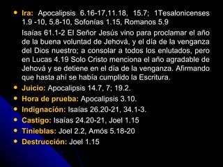Ira:   Apocalipsis 6.16-17,11.18, 15.7; 1Tesalonicenses 1.9 -10, 5.8-10, Sofonías 1.15, Romanos 5.9  Isaías 61.1-2 El Señor Jesús vino para proclamar el año de la buena voluntad de Jehová, y el día de la venganza del Dios nuestro; a consolar a todos los enlutados, pero en Lucas 4.19 Solo Cristo menciona el año agradable de Jehová y se detiene en el día de la venganza. Afirmando que hasta ahí se había cumplido la Escritura.  Juicio:  Apocalipsis 14.7, 7; 19.2.  Hora de prueba:   Apocalipsis 3.10. Indignación:   Isaías 26.20-21, 34.1-3. Castigo:   Isaías 24.20-21, Joel 1.15  Tinieblas:  Joel 2.2, Amós 5.18-20 Destrucción:   Joel 1.15 