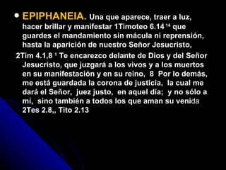 EPIPHANEIA.   Una que aparece, traer a luz, hacer brillar y manifestar 1Timoteo 6.14  14  que guardes el mandamiento sin mácula ni reprensión, hasta la aparición de nuestro Señor Jesucristo,  2Tim 4.1,8  1  Te encarezco delante de Dios y del Señor Jesucristo, que juzgará a los vivos y a los muertos en su manifestación y en su reino,   8  Por lo demás,  me está guardada la corona de justicia,  la cual me dará el Señor,  juez justo,  en aquel día;  y no sólo a mí,  sino también a todos los que aman su veni da  2Tes 2.8,, Tito 2.13 