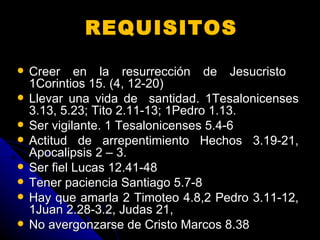 REQUISITOS   Creer en la resurrección de Jesucristo  1Corintios 15. (4, 12-20) Llevar una vida de  santidad. 1Tesalonicenses 3.13, 5.23; Tito 2.11-13; 1Pedro 1.13.  Ser vigilante. 1 Tesalonicenses 5.4-6 Actitud de arrepentimiento Hechos 3.19-21, Apocalipsis 2 – 3.  Ser fiel Lucas 12.41-48 Tener paciencia Santiago 5.7-8 Hay que amarla 2 Timoteo 4.8,2 Pedro 3.11-12, 1Juan 2.28-3.2, Judas 21,  No avergonzarse de Cristo Marcos 8.38 