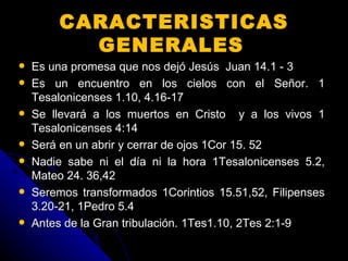 CARACTERISTICAS GENERALES   Es una promesa que nos dejó Jesús  Juan 14.1 - 3  Es un encuentro en los cielos con el Señor. 1 Tesalonicenses 1.10, 4.16-17 Se llevará a los muertos en Cristo  y a los vivos 1 Tesalonicenses 4:14 Será en un abrir y cerrar de ojos 1Cor 15. 52 Nadie sabe ni el día ni la hora 1Tesalonicenses 5.2, Mateo 24. 36,42 Seremos transformados 1Corintios 15.51,52, Filipenses 3.20-21, 1Pedro 5.4  Antes de la Gran tribulación. 1Tes1.10, 2Tes 2:1-9 