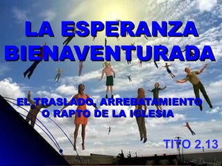 LA ESPERANZA BIENAVENTURADA   EL TRASLADO, ARREBATAMIENTO O RAPTO DE LA IGLESIA  TITO 2.13  