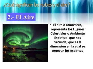• El aire o atmosfera,
representa los Lugares
Celestiales o Ambiente
Espiritual que nos
circunda, que es la
dimensión en la cual se
mueven los espíritus
 