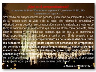 ¿Qué es el arrepentimiento?
(Confesión de Fe de Westminster, capítulo XV, secciones II, III, IV).
-Documento del siglo XVII-

"Por medio del arrepentimiento un pecador, quien tiene no solamente el peligro
de su pecado fuera de vista y de su juicio, sino además la inmundicia y
odiosidad de sus pecados, en contraposición a la santa naturaleza y justa ley de
Dios; al comprender la misericordia que tiene en Cristo como penitente, tanto
dolor le causan y tanto odia sus pecados, que los deja y se encamina a
Dios, proponiéndose y esforzándose a caminar con él de acuerdo a sus
mandamientos... además, el arrepentimiento es de tal necesidad para todos
los pecadores que ninguno podrá esperar ser perdonado sin arrepentirse.
Así como no existe pecado tan pequeño que no merezca condena, de igual
manera no existe pecado suficientemente grave que pueda condenar a
aquellos cuyo arrepentimiento es verdadero. El hombre no debe contentarse
con un arrepentimiento general, sino que es el deber de cada uno el esforzarse
en arrepentirse, en particular, por sus pecados particulares”.
La Abadía de Westminster

 