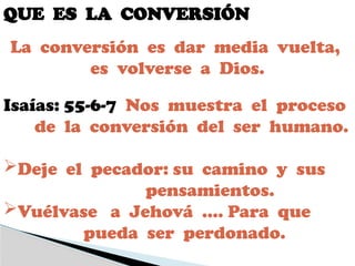 QUE ES LA CONVERSIÓN
Isaías: 55-6-7 Nos muestra el proceso
de la conversión del ser humano.
Deje el pecador: su camino y sus
pensamientos.
Vuélvase a Jehová …. Para que
pueda ser perdonado.
La conversión es dar media vuelta,
es volverse a Dios.
 