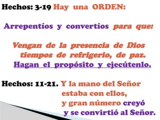Hechos: 3-19 Hay una ORDEN:
Arrepentíos y convertíos para que:
Vengan de la presencia de Dios
tiempos de refrigerio, de paz.
Hagan el propósito y ejecútenlo.
Hechos: 11-21. Y la mano del Señor
estaba con ellos,
y gran número creyó
y se convirtió al Señor.
 