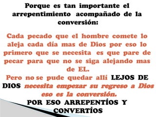 Porque es tan importante el
arrepentimiento acompañado de la
conversión:
Cada pecado que el hombre comete lo
aleja cada día mas de Dios por eso lo
primero que se necesita es que pare de
pecar para que no se siga alejando mas
de EL.
Pero no se pude quedar allí LEJOS DE
DIOS necesita empezar su regreso a Dios
eso es la conversión.
POR ESO ARREPENTÍOS Y
CONVERTÍOS
 