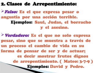 2. Clases de Arrepentimiento:
Falso: Es el que expresa pesar o
angustia por una acción terrible.
Ejemplos: Saul, Judas, el borracho
y el asesino.
Verdadero: Es el que no solo expresa
pesar, sino que se muestra a través de
un proceso el cambio de vida en su
forma de pensar de ser y de actuar;
es decir mostrar frutos dignos
de arrepentimiento. ( Mateo: 3-7-9 )
Ejemplos: David y Pedro.
 