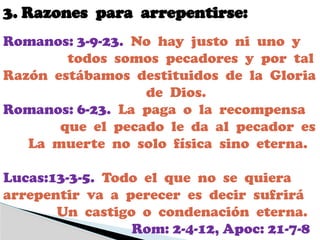 3. Razones para arrepentirse:
Romanos: 3-9-23. No hay justo ni uno y
todos somos pecadores y por tal
Razón estábamos destituidos de la Gloria
de Dios.
Romanos: 6-23. La paga o la recompensa
que el pecado le da al pecador es
La muerte no solo física sino eterna.
Lucas:13-3-5. Todo el que no se quiera
arrepentir va a perecer es decir sufrirá
Un castigo o condenación eterna.
Rom: 2-4-12, Apoc: 21-7-8
 