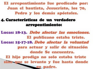 El arrepentimiento fue predicado por:
Juan el bautista, Jesucristo, los 70,
Pedro y los demás apóstoles.
4. Características de un verdadero
arrepentimiento:
Lucas: 18-13. Debe afectar las emociones.
El publicano estaba triste.
Lucas: 15-17-18. Debe afectar la voluntad
para actuar y salir de situación
donde Se encuentra.
El hijo prodigo no solo estaba triste
sino que se levanto y fue hasta donde
su padre.
 
