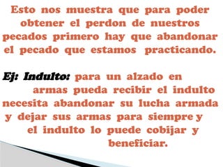 Esto nos muestra que para poder
obtener el perdon de nuestros
pecados primero hay que abandonar
el pecado que estamos practicando.
Ej: Indulto: para un alzado en
armas pueda recibir el indulto
necesita abandonar su lucha armada
y dejar sus armas para siempre y
el indulto lo puede cobijar y
beneficiar.
 