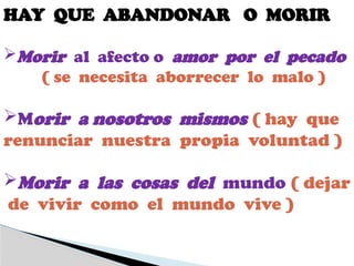 HAY QUE ABANDONAR O MORIR
Morir al afecto o amor por el pecado
( se necesita aborrecer lo malo )
Morir a nosotros mismos ( hay que
renunciar nuestra propia voluntad )
Morir a las cosas del mundo ( dejar
de vivir como el mundo vive )
 