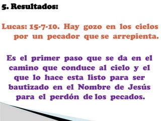 5. Resultados:
Lucas: 15-7-10. Hay gozo en los cielos
por un pecador que se arrepienta.
Es el primer paso que se da en el
camino que conduce al cielo y el
que lo hace esta listo para ser
bautizado en el Nombre de Jesús
para el perdón de los pecados.
 