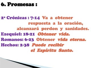 6. Promesas :
2ª Crónicas : 7-14 Va a obtener
respuesta a la oración,
alcanzará perdon y sanidades.
Ezequiel: 18-21 Obtener vida.
Romanos: 6-23 Obtener vida eterna.
Hechos: 2-38 Puede recibir
el Espíritu Santo.
 