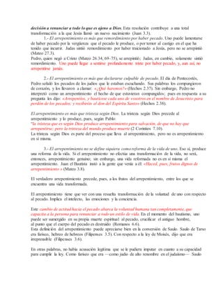 decisión a renunciar a todo lo que es ajeno a Dios. Esta resolución contribuye a una total
transformación a la que Jesús llamó un nuevo nacimiento (Juan 3.3).
1.- El arrepentimiento es más que remordimiento por haber pecado. Uno puede lamentarse
de haber pecado por la vergüenza que el pecado le produce, o por temor al castigo en el que ha
tenido que incurrir. Judas sintió remordimiento por haber traicionado a Jesús, pero no se arrepintió
(Mateo 27.3).
Pedro, quien negó a Cristo (Mateo 26.34, 69–75), se arrepintió; Judas, en cambio, solamente sintió
remordimiento. Uno puede llegar a sentirse profundamente triste por haber pecado, y, aun así, no
arrepentirse jamás.
2.- El arrepentimiento es más que declararse culpable de pecado. El día de Pentecostés,
Pedro señaló los pecados de los judíos que le estaban escuchando. Sus palabras los compungieron
de corazón, y los llevaron a clamar: «¿Qué haremos?» (Hechos 2.37). Sin embargo, Pedro no
interpretó como un arrepentimiento el hecho de que estuvieran compungidos; pues en respuesta a su
pregunta les dijo: «Arrepentíos, y bautícese cada uno de vosotros en el nombre de Jesucristo para
perdón de los pecados; y recibiréis el don del Espíritu Santo» (Hechos 2.38).
El arrepentimiento es más que tristeza según Dios. La tristeza según Dios precede al
arrepentimiento y lo produce, pues, según Pablo:
“la tristeza que es según Dios produce arrepentimiento para salvación, de que no hay que
arrepentirse; pero la tristeza del mundo produce muerte (2 Corintios 7.10).
La tristeza según Dios es parte del proceso que lleva al arrepentimiento, pero no es arrepentimiento
en sí misma.
3.- El arrepentimiento no se define siquiera como reforma de la vida de uno. Eso sí, produce
una reforma de la vida. Si el arrepentimiento no efectúa una transformación de la vida, no será,
entonces, arrepentimiento genuino; sin embargo, una vida reformada no es en sí misma el
arrepentimiento. Juan el Bautista instó a la gente que venía a él: «Haced, pues, frutos dignos de
arrepentimiento » (Mateo 3.8).
El verdadero arrepentimiento precede, pues, a los frutos del arrepentimiento, entre los que se
encuentra una vida transformada.
El arrepentimiento tiene que ver con una resuelta transformación de la voluntad de uno con respecto
al pecado. Implica el intelecto, las emociones y la conciencia.
Este cambio de actitud hacia el pecado abarca la voluntad humana tan completamente, que
capacita a la persona para renunciar a todo un estilo de vida. En el momento del bautismo, uno
puede ser sumergido en su propia muerte espiritual al pecado, crucificar el antiguo hombre,
al punto que el cuerpo del pecado es destruido (Romanos 6.6).
Esta definición del arrepentimiento puede apreciarse bien en la conversión de Saulo. Saulo de Tarso
era fariseo, hebreo de hebreos (Filipenses 3.5). Con respecto a la ley de Moisés, dijo que era
irreprensible (Filipenses 3.6).
En otras palabras, no había acusación legítima que se le pudiera imputar en cuanto a su capacidad
para cumplir la ley. Como fariseo que era —como judío de alto renombre en el judaísmo— Saulo
 