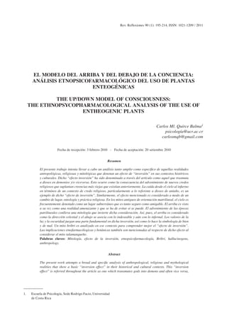 Rev. Reflexiones 90 (1): 195-214, ISSN: 1021-1209 / 2011




      EL MODELO DEL ARRIBA Y DEL DEBAJO DE LA CONCIENCIA:
      ANÁLISIS ETNOPSICOFARMACOLÓGICO DEL USO DE PLANTAS
                         ENTEOGÉNICAS

             THE UP/DOWN MODEL OF CONSCIOUSNESS:
     THE ETHNOPSYCOPHARMACOLOGICAL ANALYSIS OF THE USE OF
                     ENTHEOGENIC PLANTS

                                                                                                 Carlos Ml. Quirce Balma1
                                                                                                     psicología@ucr.ac.cr
                                                                                                   carlosmqb@gmail.com

                                                               1     Escuela de Psicología, Sede Rodrigo Facio, Universi-
                        Fecha de recepción: 3 febrero 2010 - Fecha de aceptación: 20 setiembre 2010
                                                                    dad de Costa Rica


                                                             Resumen

           El presente trabajo intenta llevar a cabo un análisis tanto amplio como específico de aquellas realidades
           antropológicas, religiosas y mitológicas que denotan un efecto de “inversión” en sus contextos históricos
           y culturales. Dicho “efecto inversión” ha sido denominado a través del artículo como aquel que trasmuta
           a dioses en demonios y/o viceversa. Esto ocurre como la consecuencia del advenimiento de nuevos credos
           religiosos que suplantan creencias más viejas que existían anteriormente. La caída desde el cielo al infierno
           en términos de un contexto de credo religioso, particularmente a lo referente a dioses de antaño, es un
           ejemplo de dicho “efecto de inversión”. Similarmente, el efecto mencionado es considerado a modo de un
           cambio de lugar, ontología y práctica religiosa. En los mitos antiguos de orientación matrilineal, el cielo es
           frecuentemente denotado como un lugar subterráneo que es tanto seguro como amigable. El arriba es visto
           a su vez como una realidad amenazante y que se ha de evitar si se puede. El advenimiento de las épocas
           patrilineales conlleva una mitología que invierte dicha consideración. Así, pues, el arriba es considerado
           como la dirección celestial y el abajo se asocia con lo indeseable y aún con lo infernal. Los valores de la
           luz y la oscuridad juegan una parte fundamental en dicha inversión, así como lo hace la simbología de bien
           y de mal. Un mito bribri es analizado en ese contexto para comprender mejor el “efecto de inversión”.
           Las implicaciones etnofarmacólogicas y botánicas también son mencionadas al respecto de dicho efecto al
           considerar el mito talamanqueño.
           Palabras claves: Mitología, efecto de la inversión, etnopsicofarmacología, Bribri, hallucinogens,
           anthropology.


                                                             Abstract

           The present work attempts a broad and specific analysis of anthropological, religious and mythological
           realities that show a basic “inversion effect” in their historical and cultural contexts. This “inversion
           effect” is referred throughout the article as one which transmutes gods into demons and often vice versa,




1.    Escuela de Psicología, Sede Rodrigo Facio, Universidad
      de Costa Rica
 