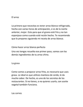 El arroz 
Lo primero que necesitas es tener arroz blanco refrigerado, 
hecho con varias horas de anticipación, si es de la noche 
anterior, mejor. Esto para que el grano esté frío y no tan 
esponjoso como cuando esté recién hecho. Te recomiendo 
que lo prepares siguiendo mi receta de arroz blanco. 
Cómo hacer arroz blanco perfecto 
Una vez tengas resuelto ese primer paso, vamos con los 
demás ingredientes de tu arroz chino. 
La grasa 
Como vamos a preparar arroz frito, es necesario que uses 
grasa. Lo ideal es que utilices manteca de cerdo, le da 
mucho sabor. De hecho, es uno de los secretos de los 
restaurantes. Si no tienes, o no quieres usarla, con aceite 
vegetal también funciona. 
Las carnes 
 