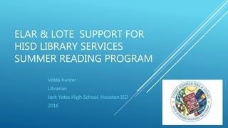 ELAR & LOTE SUPPORT FOR
HISD LIBRARY SERVICES
SUMMER READING PROGRAM
Velda hunter
Librarian
Jack Yates High School, Houston ISD
2016
 