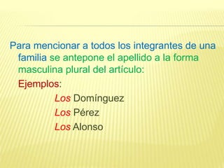 Para mencionar a todos los integrantes de una
familia se antepone el apellido a la forma
masculina plural del artículo:
Ejemplos:
Los Domínguez
Los Pérez
Los Alonso
 