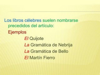 Los libros célebres suelen nombrarse
precedidos del artículo:
Ejemplos
El Quijote
La Gramática de Nebrija
La Gramática de Bello
El Martín Fierro
 