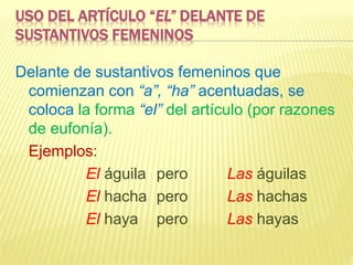 USO DEL ARTÍCULO “EL” DELANTE DE
SUSTANTIVOS FEMENINOS
Delante de sustantivos femeninos que
comienzan con “a”, “ha” acentuadas, se
coloca la forma “el” del artículo (por razones
de eufonía).
Ejemplos:
El águila pero Las águilas
El hacha pero Las hachas
El haya pero Las hayas
 