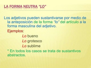 LA FORMA NEUTRA “LO”
Los adjetivos pueden sustantivarse por medio de
la anteposición de la forma “lo” del artículo a la
forma masculina del adjetivo.
Ejemplos:
Lo bueno
Lo grotesco
Lo sublime
* En todos los casos se trata de sustantivos
abstractos.
 