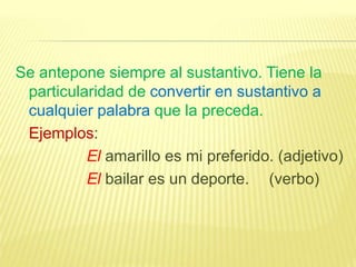 Se antepone siempre al sustantivo. Tiene la
particularidad de convertir en sustantivo a
cualquier palabra que la preceda.
Ejemplos:
El amarillo es mi preferido. (adjetivo)
El bailar es un deporte. (verbo)
 