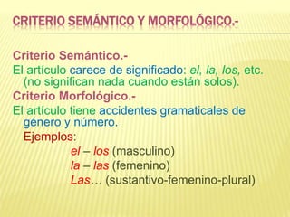 CRITERIO SEMÁNTICO Y MORFOLÓGICO.-
Criterio Semántico.-
El artículo carece de significado: el, la, los, etc.
(no significan nada cuando están solos).
Criterio Morfológico.-
El artículo tiene accidentes gramaticales de
género y número.
Ejemplos:
el – los (masculino)
la – las (femenino)
Las… (sustantivo-femenino-plural)
 