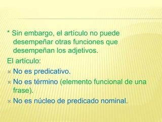 * Sin embargo, el artículo no puede
desempeñar otras funciones que
desempeñan los adjetivos.
El artículo:
 No es predicativo.
 No es término (elemento funcional de una
frase).
 No es núcleo de predicado nominal.
 