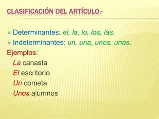CLASIFICACIÓN DEL ARTÍCULO.-
 Determinantes: el, la, lo, los, las.
 Indeterminantes: un, una, unos, unas.
Ejemplos:
La canasta
El escritorio
Un cometa
Unos alumnos
 