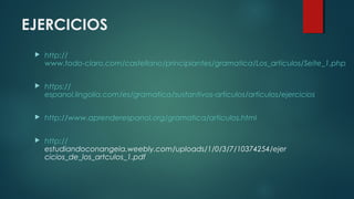 EJERCICIOS
 http://
www.todo-claro.com/castellano/principiantes/gramatica/Los_articulos/Seite_1.php
 https://
espanol.lingolia.com/es/gramatica/sustantivos-articulos/articulos/ejercicios
 http://www.aprenderespanol.org/gramatica/articulos.html
 http://
estudiandoconangela.weebly.com/uploads/1/0/3/7/10374254/ejer
cicios_de_los_artculos_1.pdf
 